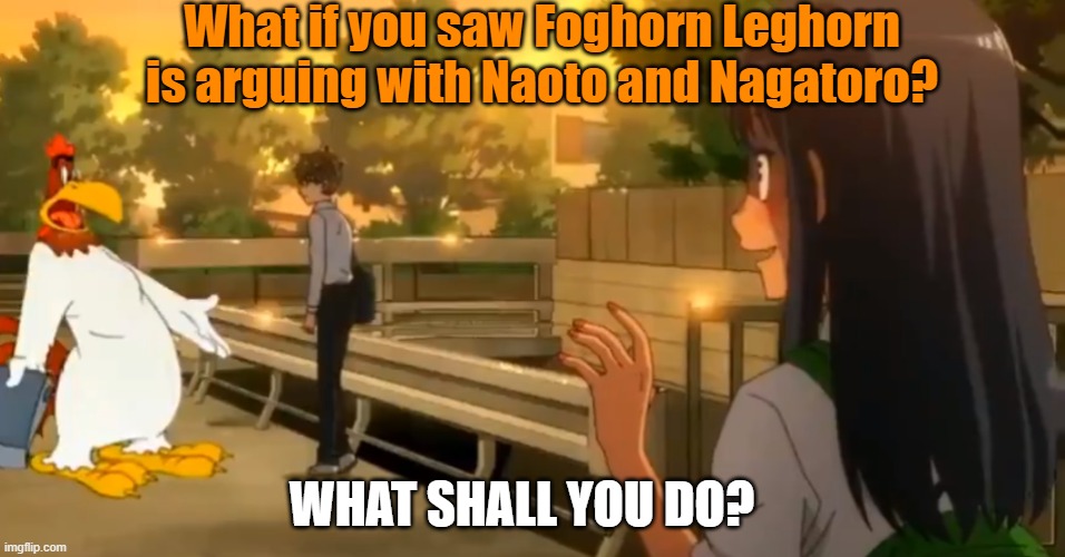 Foghorn Leghorn is arguing with Naoto and Nagatoro? | What if you saw Foghorn Leghorn is arguing with Naoto and Nagatoro? WHAT SHALL YOU DO? | image tagged in anime | made w/ Imgflip meme maker