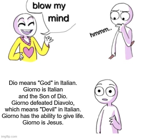 All praise the Gold Experience! | Dio means "God" in Italian.
Giorno is Italian and the Son of Dio.
Giorno defeated Diavolo, which means "Devil" in Italian.
Giorno has the ability to give life.
Giorno is Jesus. | image tagged in jojo's bizarre adventure,dio,diavolo,anime,giorno,jesus | made w/ Imgflip meme maker