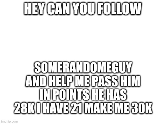 Plz | HEY CAN YOU FOLLOW; SOMERANDOMEGUY
AND HELP ME PASS HIM IN POINTS HE HAS 28K I HAVE 21 MAKE ME 30K | image tagged in blank white template | made w/ Imgflip meme maker