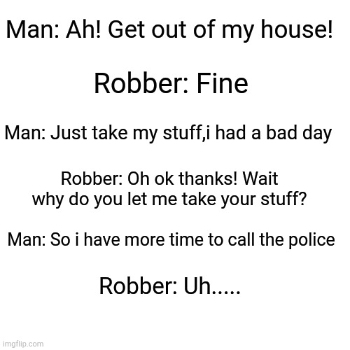 Blank Transparent Square Meme | Man: Ah! Get out of my house! Robber: Fine; Man: Just take my stuff,i had a bad day; Robber: Oh ok thanks! Wait why do you let me take your stuff? Man: So i have more time to call the police; Robber: Uh..... | image tagged in memes,blank transparent square | made w/ Imgflip meme maker