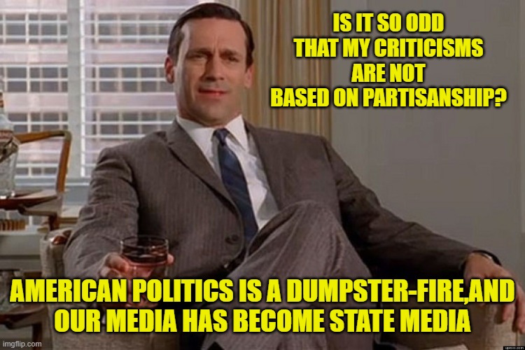 madmen | IS IT SO ODD THAT MY CRITICISMS ARE NOT BASED ON PARTISANSHIP? AMERICAN POLITICS IS A DUMPSTER-FIRE,AND OUR MEDIA HAS BECOME STATE MEDIA | image tagged in madmen | made w/ Imgflip meme maker