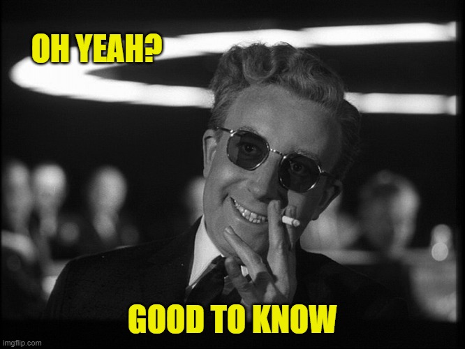 Dr. Strangelove | OH YEAH? GOOD TO KNOW | image tagged in dr strangelove | made w/ Imgflip meme maker