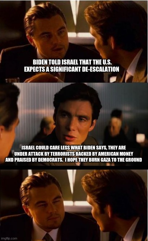 When do we admit the the US is a state sponsor of terrorism? | BIDEN TOLD ISRAEL THAT THE U.S. EXPECTS A SIGNIFICANT DE-ESCALATION; ISRAEL COULD CARE LESS WHAT BIDEN SAYS, THEY ARE UNDER ATTACK BY TERRORISTS BACKED BY AMERICAN MONEY AND PRAISED BY DEMOCRATS.  I HOPE THEY BURN GAZA TO THE GROUND | image tagged in memes,inception,state sponsor of terrorism,china joe,stand with isael,burn gaza | made w/ Imgflip meme maker