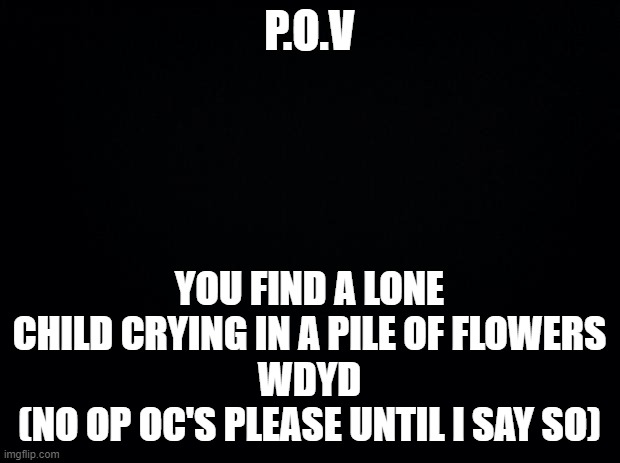 E. | P.O.V; YOU FIND A LONE CHILD CRYING IN A PILE OF FLOWERS
WDYD
(NO OP OC'S PLEASE UNTIL I SAY SO) | image tagged in black background,roleplay,child,flowers,bored,ok then | made w/ Imgflip meme maker