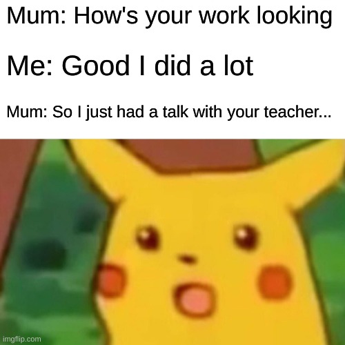 Surprised Pikachu | Mum: How's your work looking; Me: Good I did a lot; Mum: So I just had a talk with your teacher... | image tagged in memes,surprised pikachu | made w/ Imgflip meme maker