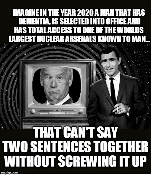 Imagine Mr Clueless | IMAGINE IN THE YEAR 2020 A MAN THAT HAS
 DEMENTIA, IS SELECTED INTO OFFICE AND
HAS TOTAL ACCESS TO ONE OF THE WORLDS
 LARGEST NUCLEAR ARSENALS KNOWN TO MAN... THAT CAN'T SAY TWO SENTENCES TOGETHER WITHOUT SCREWING IT UP | image tagged in twilight zone clueless,biden,nukes,dementia | made w/ Imgflip meme maker