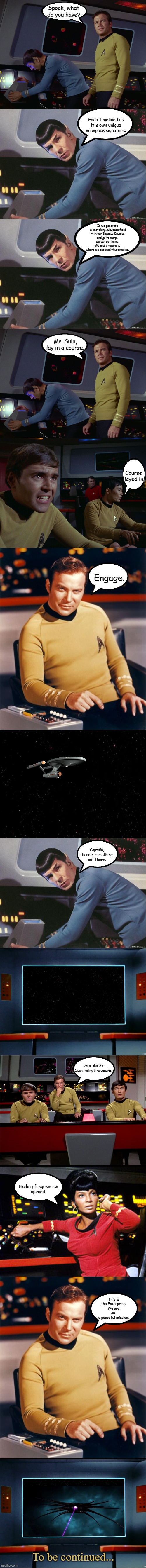 Alternate Timeline Part 4 | Spock, what do you have? Each timeline has
it's own unique
subspace signature. If we generate
 a  matching subspace field
with our Impulse Engines
and go to warp, 
we can get home.
We must return to
where we entered this timeline. Mr. Sulu, lay in a course. Course
 layed in. Engage. Captain,
there's something 
out there. Raise shields.
Open hailing frequencies. Hailing frequencies
opened. This is the Enterprise.
We are on 
a peaceful mission. To be continued... | image tagged in star trek spock,blank black,star trek on screen,star trek,babylon 5,memes | made w/ Imgflip meme maker