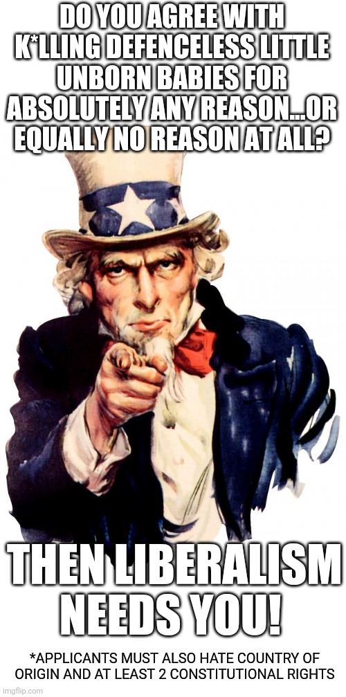 Uncle Sam | DO YOU AGREE WITH K*LLING DEFENCELESS LITTLE UNBORN BABIES FOR ABSOLUTELY ANY REASON...OR EQUALLY NO REASON AT ALL? THEN LIBERALISM NEEDS YOU! *APPLICANTS MUST ALSO HATE COUNTRY OF ORIGIN AND AT LEAST 2 CONSTITUTIONAL RIGHTS | image tagged in memes,uncle sam | made w/ Imgflip meme maker