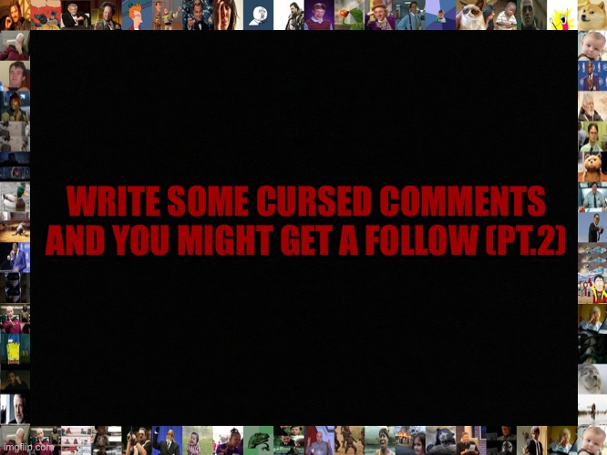 Blank black | WRITE SOME CURSED COMMENTS AND YOU MIGHT GET A FOLLOW (PT.2) | image tagged in blank black | made w/ Imgflip meme maker