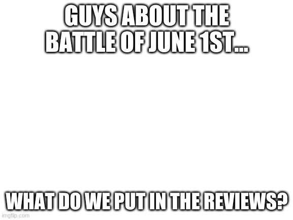 what do we put in review | GUYS ABOUT THE BATTLE OF JUNE 1ST... WHAT DO WE PUT IN THE REVIEWS? | image tagged in blank white template | made w/ Imgflip meme maker