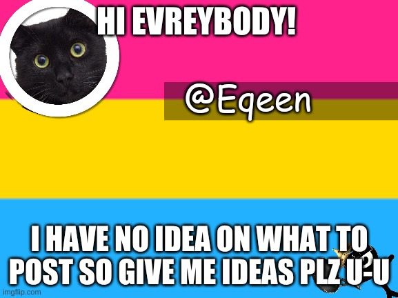 Equeen | HI EVREYBODY! I HAVE NO IDEA ON WHAT TO POST SO GIVE ME IDEAS PLZ U-U | image tagged in equeen | made w/ Imgflip meme maker