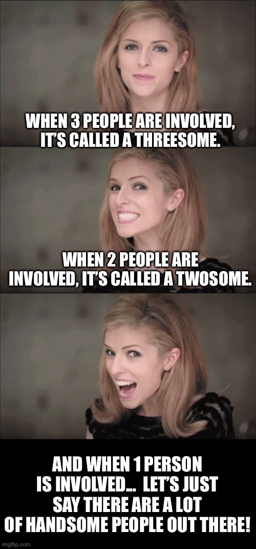 3-some | WHEN 3 PEOPLE ARE INVOLVED, IT’S CALLED A THREESOME. WHEN 2 PEOPLE ARE INVOLVED, IT’S CALLED A TWOSOME. AND WHEN 1 PERSON IS INVOLVED...  LET’S JUST SAY THERE ARE A LOT OF HANDSOME PEOPLE OUT THERE! | image tagged in memes,bad pun anna kendrick | made w/ Imgflip meme maker