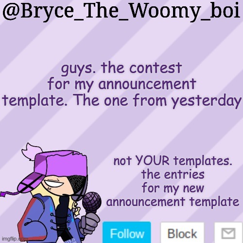 do i really need to explain this? | guys. the contest for my announcement template. The one from yesterday; not YOUR templates.
the entries for my new announcement template | image tagged in bryce_the_woomy_boi | made w/ Imgflip meme maker