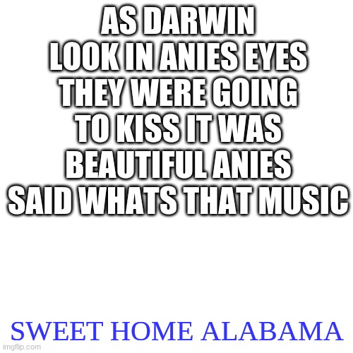 this is my lore | AS DARWIN LOOK IN ANIES EYES THEY WERE GOING TO KISS IT WAS BEAUTIFUL ANIES SAID WHATS THAT MUSIC; SWEET HOME ALABAMA | image tagged in memes,blank transparent square | made w/ Imgflip meme maker
