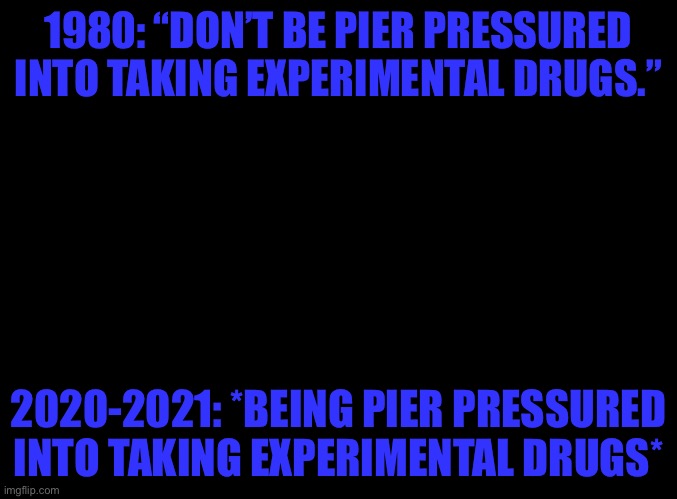 Screw the “vaccine” how can these libtards say it’s safe ITS MADE FROM FREAKING ABORTED FETUSES! | 1980: “DON’T BE PIER PRESSURED INTO TAKING EXPERIMENTAL DRUGS.”; 2020-2021: *BEING PIER PRESSURED INTO TAKING EXPERIMENTAL DRUGS* | image tagged in blank black | made w/ Imgflip meme maker