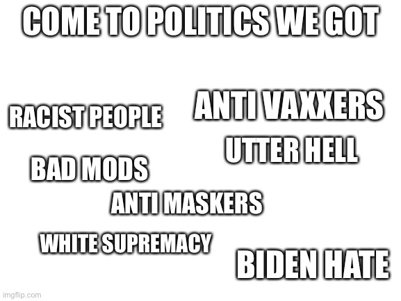 the politics stream sucks | COME TO POLITICS WE GOT; ANTI VAXXERS; RACIST PEOPLE; UTTER HELL; BAD MODS; ANTI MASKERS; WHITE SUPREMACY; BIDEN HATE | image tagged in blank white template | made w/ Imgflip meme maker