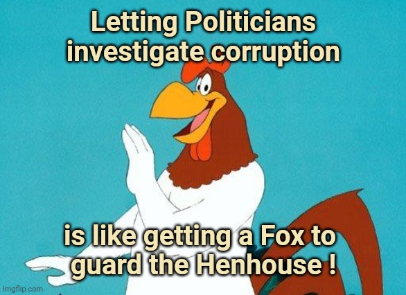 "Honest Politician" is an oxymoron |  Letting Politicians investigate corruption; is like getting a Fox to 
guard the Henhouse ! | image tagged in foghorn leghorn,politician,corruption,politicians suck,criminal minds,x x everywhere | made w/ Imgflip meme maker