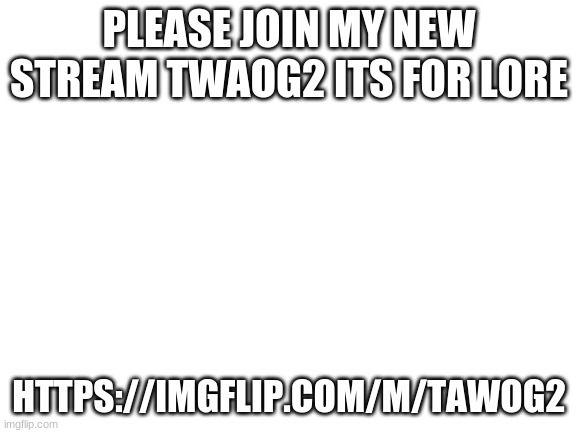 https://imgflip.com/m/Tawog2 | PLEASE JOIN MY NEW STREAM TWAOG2 ITS FOR LORE; HTTPS://IMGFLIP.COM/M/TAWOG2 | image tagged in blank white template | made w/ Imgflip meme maker