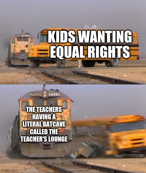 A train hitting a school bus | KIDS WANTING EQUAL RIGHTS; THE TEACHERS HAVING A LITERAL BATCAVE CALLED THE TEACHER'S LOUNGE | image tagged in a train hitting a school bus | made w/ Imgflip meme maker