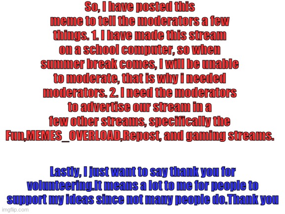 ANNOUNCEMENT FOR MODERATORS |  So, I have posted this meme to tell the moderators a few things. 1. I have made this stream on a school computer, so when summer break comes, I will be unable to moderate, that is why i needed moderators. 2. I need the moderators to advertise our stream in a few other streams, specifically the Fun,MEMES_OVERLOAD,Repost, and gaming streams. Lastly, I just want to say thank you for volunteering.It means a lot to me for people to support my ideas since not many people do.Thank you | image tagged in blank white template | made w/ Imgflip meme maker
