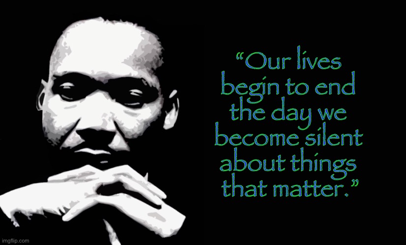 The Good Doctor Says.... | “Our lives 
begin to end 
the day we 
become silent 
about things 
that matter.” | image tagged in mlk jr,dr martin luther king jr,speak up,michael king jr,do the right thing,nonviolent protest | made w/ Imgflip meme maker