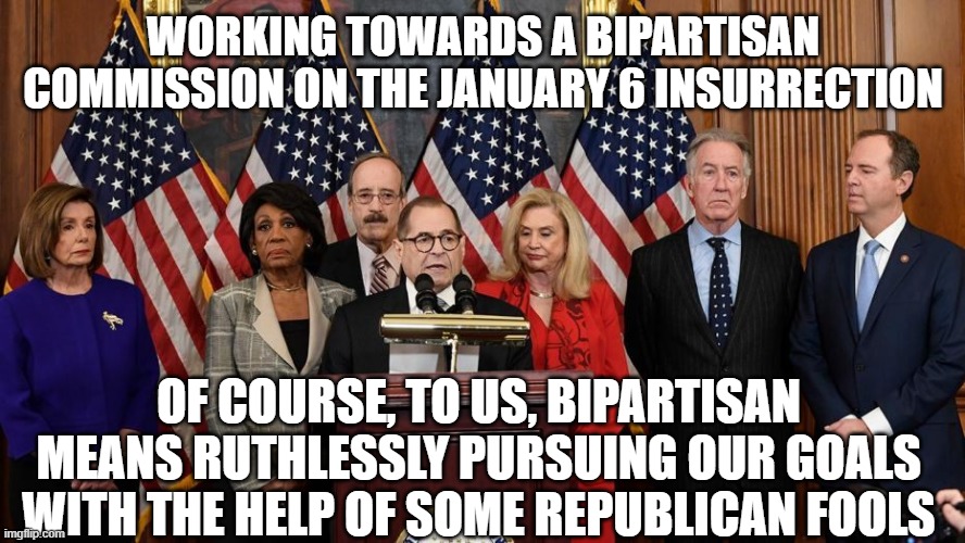 Bipartisan my a$$ | WORKING TOWARDS A BIPARTISAN COMMISSION ON THE JANUARY 6 INSURRECTION; OF COURSE, TO US, BIPARTISAN MEANS RUTHLESSLY PURSUING OUR GOALS WITH THE HELP OF SOME REPUBLICAN FOOLS | image tagged in house democrats | made w/ Imgflip meme maker