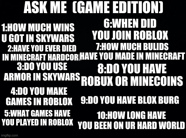 Ask me (game edition) | ASK ME  (GAME EDITION); 6:WHEN DID YOU JOIN ROBLOX; 1:HOW MUCH WINS U GOT IN SKYWARS; 7:HOW MUCH BULIDS HAVE YOU MADE IN MINECRAFT; 2:HAVE YOU EVER DIED IN MINECRAFT HARDCORE; 3:DO YOU USE ARMOR IN SKYWARS; 8:DO YOU HAVE ROBUX OR MINECOINS; 4:DO YOU MAKE GAMES IN ROBLOX; 9:DO YOU HAVE BLOX BURG; 5:WHAT GAMES HAVE YOU PLAYED IN ROBLOX; 10:HOW LONG HAVE YOU BEEN ON UR HARD WORLD | image tagged in black background | made w/ Imgflip meme maker