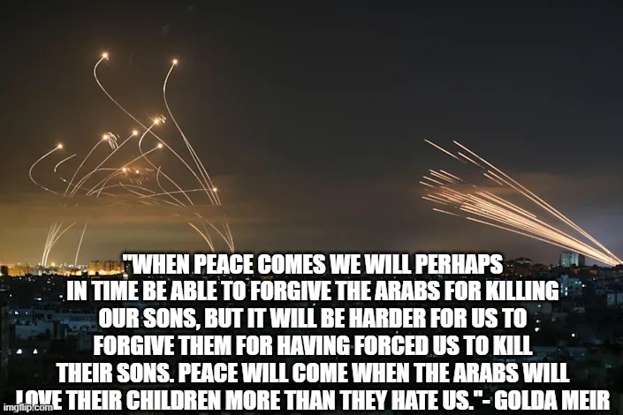 Hope for peace lies where? | "WHEN PEACE COMES WE WILL PERHAPS IN TIME BE ABLE TO FORGIVE THE ARABS FOR KILLING OUR SONS, BUT IT WILL BE HARDER FOR US TO FORGIVE THEM FOR HAVING FORCED US TO KILL THEIR SONS. PEACE WILL COME WHEN THE ARABS WILL LOVE THEIR CHILDREN MORE THAN THEY HATE US."- GOLDA MEIR | image tagged in gazan rockets vs iron dome missiles | made w/ Imgflip meme maker