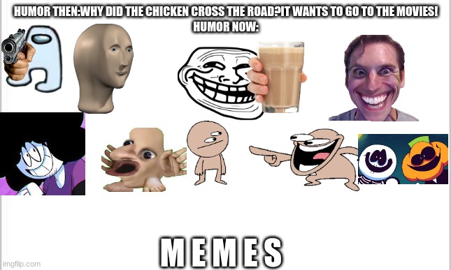 Ah, yes 21st century humor(read the tags) | HUMOR THEN:WHY DID THE CHICKEN CROSS THE ROAD?IT WANTS TO GO TO THE MOVIES!
HUMOR NOW:; M E M E S | image tagged in white background,credit to sr pelo,this is pure comedy,this is what comedy has become b o i,lol,the imp will steal ur oreos | made w/ Imgflip meme maker