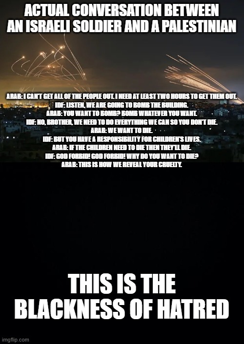 Palestinian darkness | ACTUAL CONVERSATION BETWEEN AN ISRAELI SOLDIER AND A PALESTINIAN; ARAB: I CAN'T GET ALL OF THE PEOPLE OUT. I NEED AT LEAST TWO HOURS TO GET THEM OUT.
IDF: LISTEN, WE ARE GOING TO BOMB THE BUILDING.

ARAB: YOU WANT TO BOMB? BOMB WHATEVER YOU WANT.

IDF: NO, BROTHER, WE NEED TO DO EVERYTHING WE CAN SO YOU DON'T DIE.

ARAB: WE WANT TO DIE.

IDF: BUT YOU HAVE A RESPONSIBILITY FOR CHILDREN'S LIVES.

ARAB: IF THE CHILDREN NEED TO DIE THEN THEY'LL DIE.

IDF: GOD FORBID! GOD FORBID! WHY DO YOU WANT TO DIE?

ARAB: THIS IS HOW WE REVEAL YOUR CRUELTY. THIS IS THE BLACKNESS OF HATRED | image tagged in gazan rockets vs iron dome missiles,black background | made w/ Imgflip meme maker