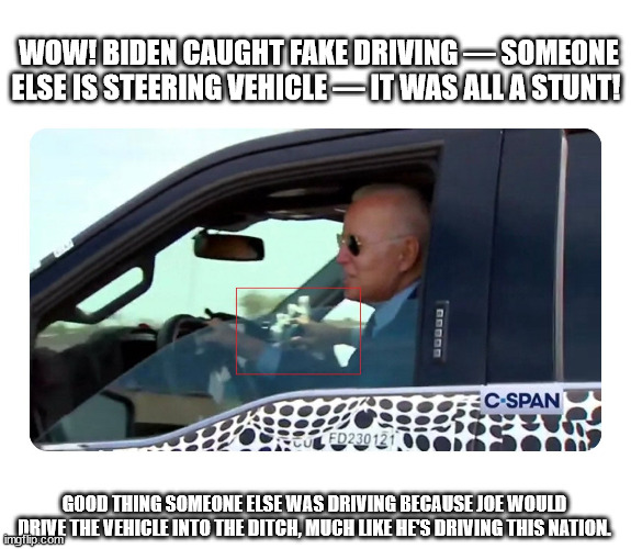 Biden caught | WOW! BIDEN CAUGHT FAKE DRIVING — SOMEONE ELSE IS STEERING VEHICLE — IT WAS ALL A STUNT! GOOD THING SOMEONE ELSE WAS DRIVING BECAUSE JOE WOULD DRIVE THE VEHICLE INTO THE DITCH, MUCH LIKE HE'S DRIVING THIS NATION. | image tagged in joe biden | made w/ Imgflip meme maker