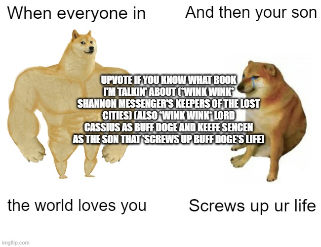 Buff Doge vs. Cheems Meme | When everyone in; And then your son; UPVOTE IF YOU KNOW WHAT BOOK I'M TALKIN' ABOUT (*WINK WINK* SHANNON MESSENGER'S KEEPERS OF THE LOST CITIES) (ALSO *WINK WINK* LORD CASSIUS AS BUFF DOGE AND KEEFE SENCEN AS THE SON THAT 'SCREWS UP BUFF DOGE'S LIFE); the world loves you; Screws up ur life | image tagged in memes,buff doge vs cheems | made w/ Imgflip meme maker