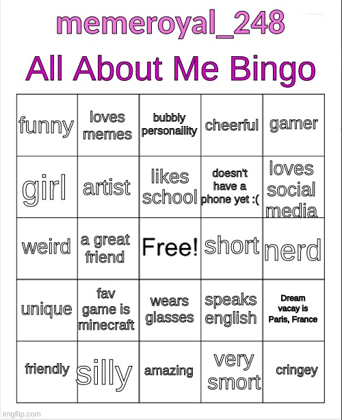 About about me bingo! :) | All About Me Bingo; memeroyal_248; bubbly personaility; loves memes; gamer; funny; cheerful; likes school; girl; loves social media; doesn't have a phone yet :(; artist; short; weird; nerd; a great friend; unique; fav game is minecraft; Dream vacay is Paris, France; speaks english; wears glasses; silly; cringey; friendly; amazing; very smort | image tagged in bingo,all about me,yeeeeee,yay,the bingo card of truth | made w/ Imgflip meme maker