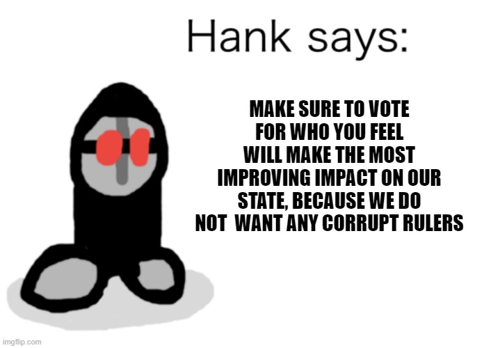 listen to hank | MAKE SURE TO VOTE FOR WHO YOU FEEL WILL MAKE THE MOST IMPROVING IMPACT ON OUR STATE, BECAUSE WE DO NOT  WANT ANY CORRUPT RULERS | image tagged in hank says | made w/ Imgflip meme maker