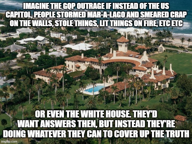 Mar-a-Lago | IMAGINE THE GQP OUTRAGE IF INSTEAD OF THE US CAPITOL, PEOPLE STORMED MAR-A-LAGO AND SMEARED CRAP ON THE WALLS, STOLE THINGS, LIT THINGS ON FIRE, ETC ETC; OR EVEN THE WHITE HOUSE. THEY'D WANT ANSWERS THEN, BUT INSTEAD THEY'RE DOING WHATEVER THEY CAN TO COVER UP THE TRUTH | image tagged in mar-a-lago | made w/ Imgflip meme maker