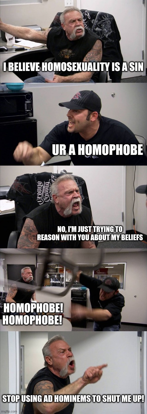 American Chopper Argument | I BELIEVE HOMOSEXUALITY IS A SIN; UR A HOMOPHOBE; NO, I'M JUST TRYING TO REASON WITH YOU ABOUT MY BELIEFS; HOMOPHOBE! HOMOPHOBE! STOP USING AD HOMINEMS TO SHUT ME UP! | image tagged in memes,american chopper argument | made w/ Imgflip meme maker