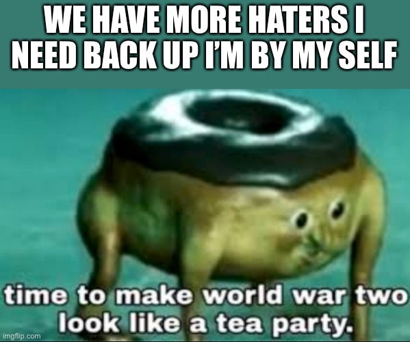 time to make world war 2 look like a tea party | WE HAVE MORE HATERS I NEED BACK UP I’M BY MY SELF | image tagged in time to make world war 2 look like a tea party | made w/ Imgflip meme maker