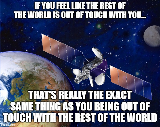 Relativity | IF YOU FEEL LIKE THE REST OF THE WORLD IS OUT OF TOUCH WITH YOU... THAT'S REALLY THE EXACT SAME THING AS YOU BEING OUT OF TOUCH WITH THE REST OF THE WORLD | image tagged in satellite,relativity,perspective | made w/ Imgflip meme maker