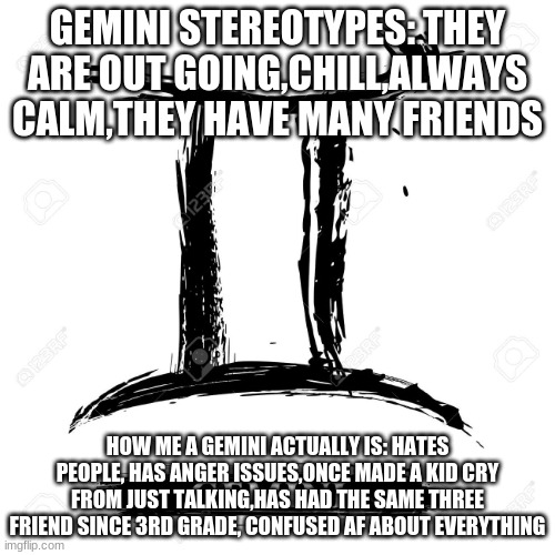 Tell me your Gemini experience | GEMINI STEREOTYPES: THEY ARE OUT GOING,CHILL,ALWAYS CALM,THEY HAVE MANY FRIENDS; HOW ME A GEMINI ACTUALLY IS: HATES PEOPLE, HAS ANGER ISSUES,ONCE MADE A KID CRY FROM JUST TALKING,HAS HAD THE SAME THREE FRIEND SINCE 3RD GRADE, CONFUSED AF ABOUT EVERYTHING | image tagged in gemini,heh,no,zodiac | made w/ Imgflip meme maker