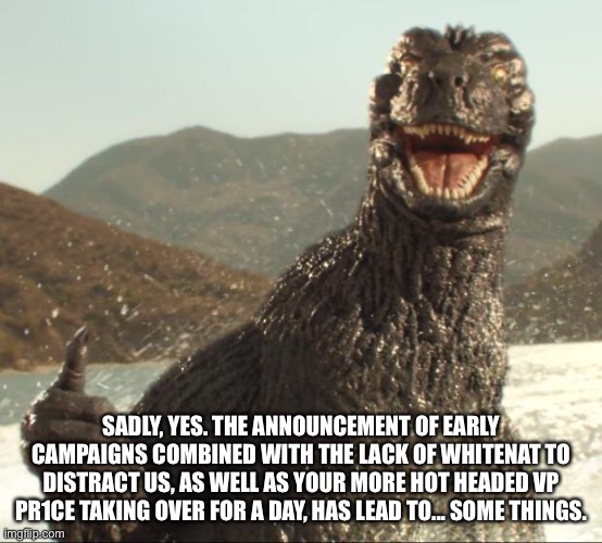 Godzilla approved | SADLY, YES. THE ANNOUNCEMENT OF EARLY CAMPAIGNS COMBINED WITH THE LACK OF WHITENAT TO DISTRACT US, AS WELL AS YOUR MORE HOT HEADED VP PR1CE  | image tagged in godzilla approved | made w/ Imgflip meme maker