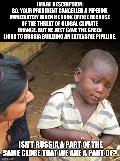 Same globe | IMAGE DESCRIPTION:
SO, YOUR PRESIDENT CANCELLED A PIPELINE IMMEDIATELY WHEN HE TOOK OFFICE BECAUSE OF THE THREAT OF GLOBAL CLIMATE CHANGE. BUT HE JUST GAVE THE GREEN LIGHT TO RUSSIA BUILDING AN EXTENSIVE PIPELINE. ISN’T RUSSIA A PART OF THE SAME GLOBE THAT WE ARE A PART OF? | image tagged in memes,third world skeptical kid | made w/ Imgflip meme maker