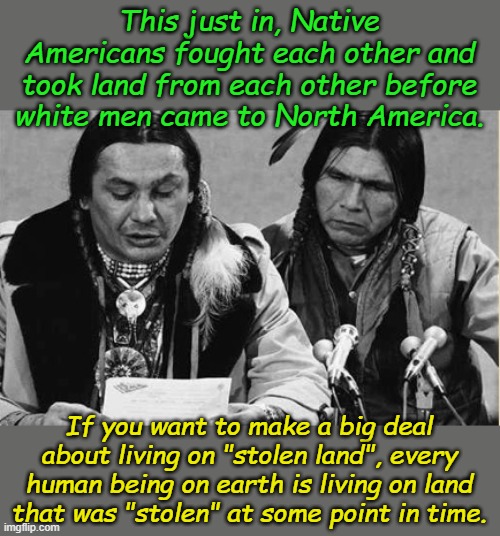 Correcting the Past by Punishing the Future is Mental Illness. Seek professional help immediately. | This just in, Native Americans fought each other and took land from each other before white men came to North America. If you want to make a big deal about living on "stolen land", every human being on earth is living on land that was "stolen" at some point in time. | image tagged in native americans talking | made w/ Imgflip meme maker