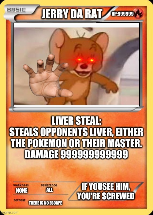 the best pokemon card to have in your deck | HP:999999; JERRY DA RAT; LIVER STEAL:
STEALS OPPONENTS LIVER, EITHER THE POKEMON OR THEIR MASTER.
DAMAGE 999999999999; IF YOUSEE HIM, YOU'RE SCREWED; ALL; NONE; THERE IS NO ESCAPE | image tagged in blank pokemon card | made w/ Imgflip meme maker