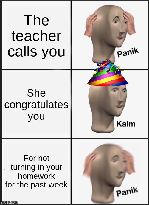 Panik Kalm Panik Meme | The teacher calls you; She congratulates you; For not turning in your homework for the past week | image tagged in memes,panik kalm panik,homework,school,panic,congratulates | made w/ Imgflip meme maker