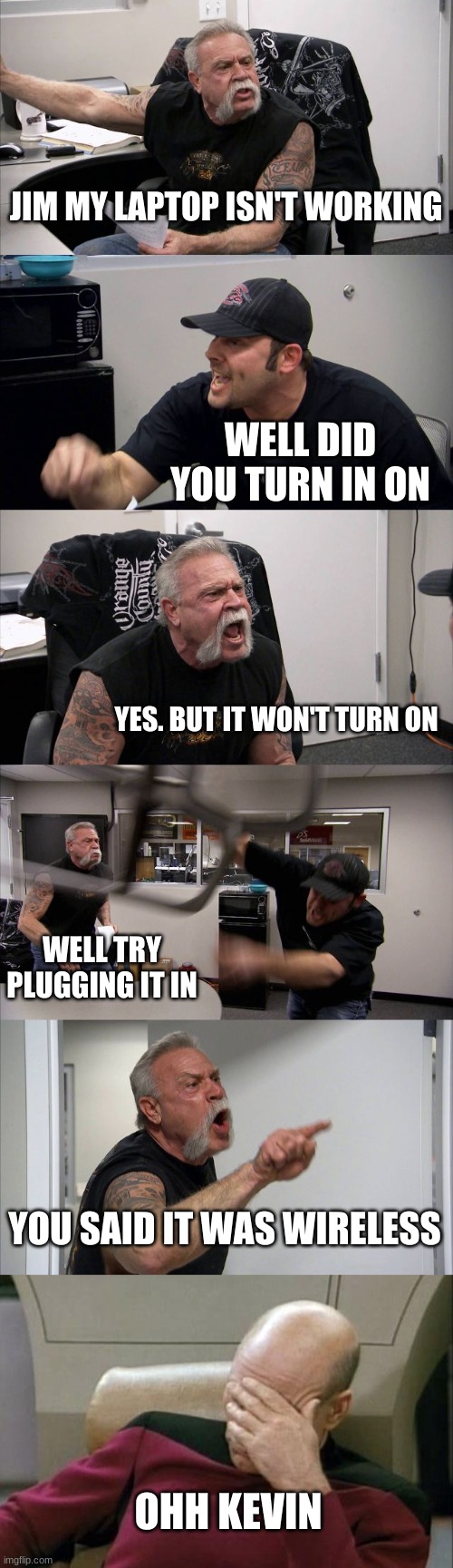 Cobra Kai | JIM MY LAPTOP ISN'T WORKING; WELL DID YOU TURN IN ON; YES. BUT IT WON'T TURN ON; WELL TRY PLUGGING IT IN; YOU SAID IT WAS WIRELESS; OHH KEVIN | image tagged in memes,american chopper argument,captain picard facepalm | made w/ Imgflip meme maker