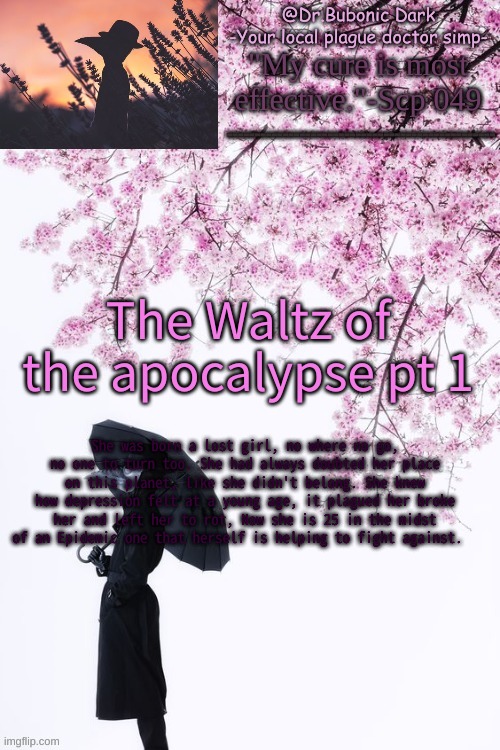 The Waltz of The Apocalypse | The Waltz of the apocalypse pt 1; She was born a lost girl, no where no go, no one to turn too. She had always doubted her place on this planet, like she didn't belong. She knew how depression felt at a young age, it plagued her broke her and left her to rot, Now she is 25 in the midst of an Epidemic one that herself is helping to fight against. | image tagged in bubonics flower doc temp | made w/ Imgflip meme maker