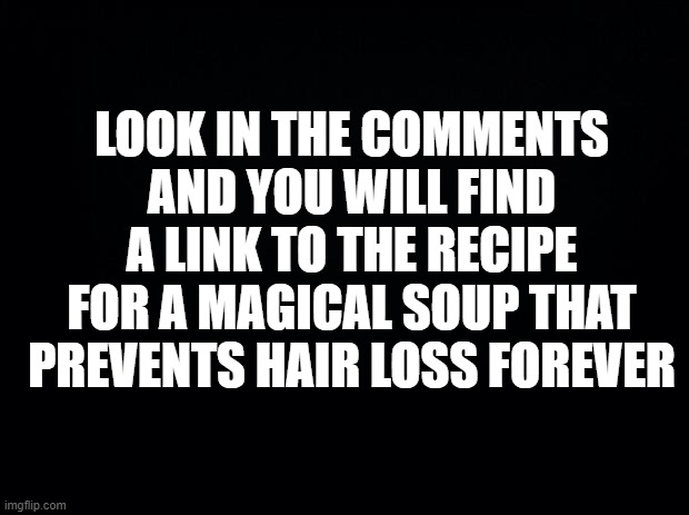 When too many people have memorized the link to rick roll. |  LOOK IN THE COMMENTS AND YOU WILL FIND A LINK TO THE RECIPE FOR A MAGICAL SOUP THAT PREVENTS HAIR LOSS FOREVER | image tagged in black background,funny,youtube,rick roll,alternative,gullible | made w/ Imgflip meme maker