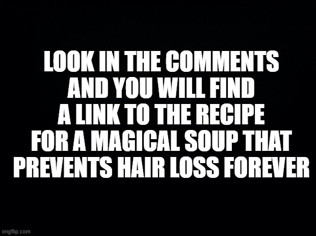 When too many people have memorized the link to rick roll. | LOOK IN THE COMMENTS AND YOU WILL FIND A LINK TO THE RECIPE FOR A MAGICAL SOUP THAT PREVENTS HAIR LOSS FOREVER | image tagged in black background,funny,youtube,rick roll,alternative,gullible | made w/ Imgflip meme maker