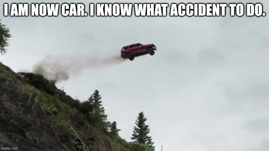 Car Driving Off Cliff | I AM NOW CAR. I KNOW WHAT ACCIDENT TO DO. | image tagged in car driving off cliff | made w/ Imgflip meme maker