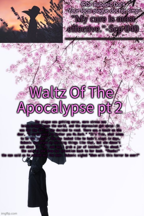 Pt 2 | Waltz Of The Apocalypse pt 2; The plague was getting worse, more stress was being brought upon the world, and the depression got worse. It was her day off so she decided to read. There was a knock on the door, "I am so sorry to bother you Ms.Dark." "It's fine, what seems to be the issue?". The man looked like he hadn't slept in days, Bubonic was prone on noticing things like that, but she doesn't ask about it. "Oh, umm may i grab a jar of leeches?" "Go ahead." She said as she drew her attention back to her book. "Thanks!" the man said as he walked out the door. Bubonic sighed "When will this horror be over?" | image tagged in bubonics flower doc temp | made w/ Imgflip meme maker
